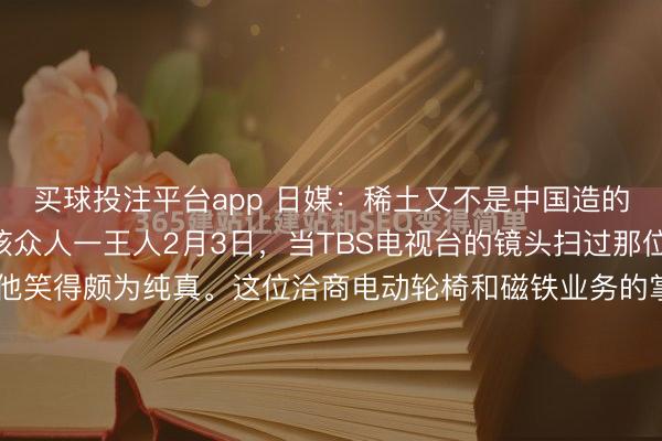 买球投注平台app 日媒:稀土又不是中国造的,而是地球馈遗,应该众人一王人2月3日,当TBS电视台的镜头扫过那位中小企业社长的脸时,他笑得颇为纯真。这位洽商电动轮椅和磁铁业务的掌门东说念主,对着麦克风抛出了一个足以让地缘政事学者扶额的表面:“稀土不是中国造的,是地球的馈遗。既然是馈遗,就该像开打趣一样低廉买,众人和...