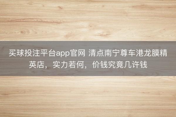 买球投注平台app官网 清点南宁尊车港龙膜精英店,实力若何,价钱究竟几许钱