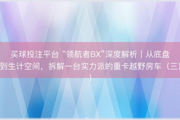 买球投注平台 “领航者BX”深度解析|从底盘到生计空间,拆解一台实力派的重卡越野房车(三)
