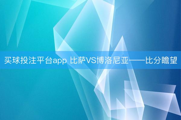 买球投注平台app 比萨VS博洛尼亚——比分瞻望