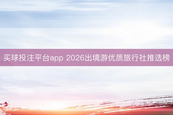 买球投注平台app 2026出境游优质旅行社推选榜
