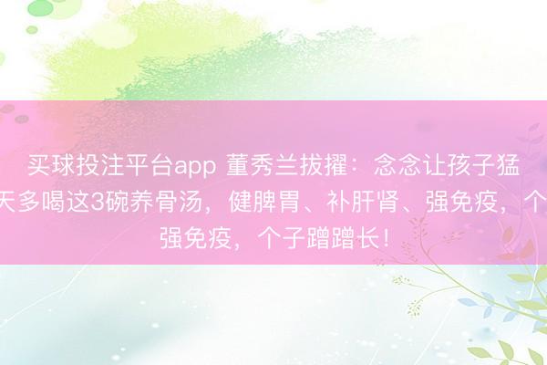 买球投注平台app 董秀兰拔擢：念念让孩子猛长个？春天多喝这3碗养骨汤，健脾胃、补肝肾、强免疫，个子蹭蹭长！