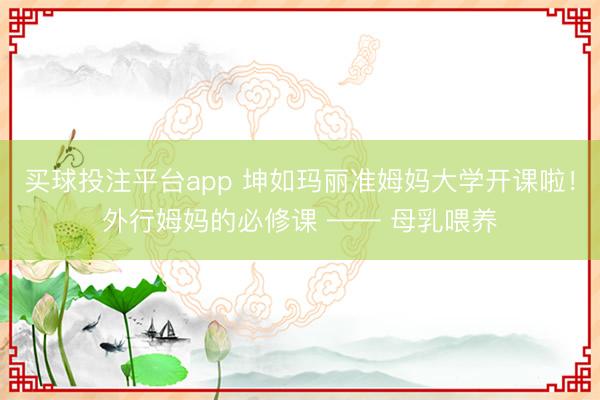 买球投注平台app 坤如玛丽准姆妈大学开课啦！外行姆妈的必修课 —— 母乳喂养
