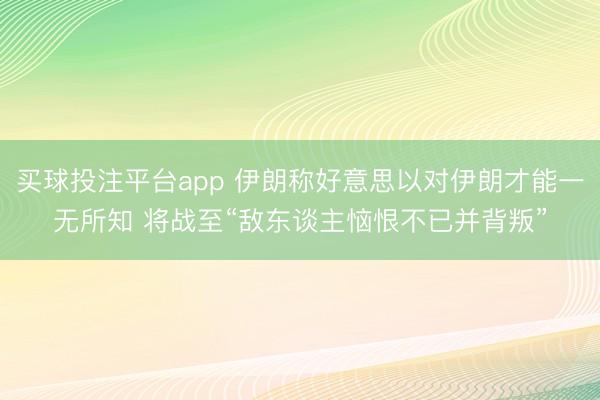 买球投注平台app 伊朗称好意思以对伊朗才能一无所知 将战至“敌东谈主恼恨不已并背叛”