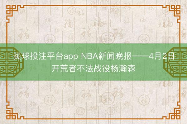 买球投注平台app NBA新闻晚报——4月2日开荒者不法战役杨瀚森
