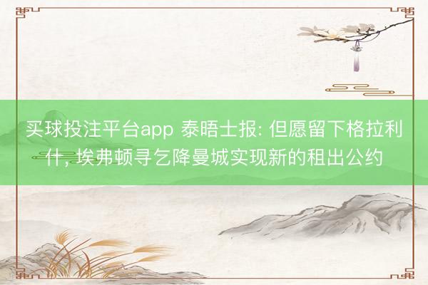 买球投注平台app 泰晤士报: 但愿留下格拉利什, 埃弗顿寻乞降曼城实现新的租出公约